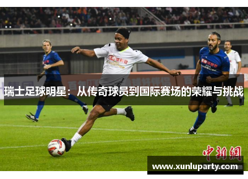 瑞士足球明星：从传奇球员到国际赛场的荣耀与挑战
