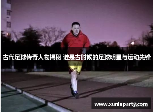古代足球传奇人物揭秘 谁是古时候的足球明星与运动先锋