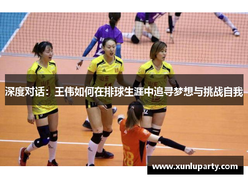深度对话：王伟如何在排球生涯中追寻梦想与挑战自我