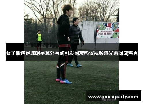 女子偶遇足球明星意外互动引发网友热议视频曝光瞬间成焦点